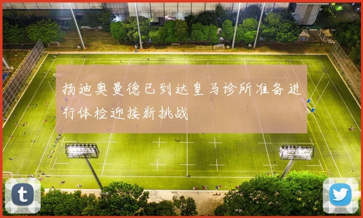 扬迪奥曼德已到达皇马诊所准备进行体检迎接新挑战