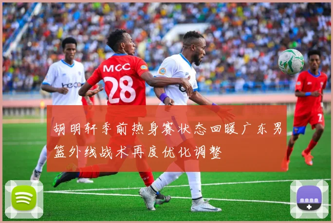 胡明轩季前热身赛状态回暖广东男篮外线战术再度优化调整