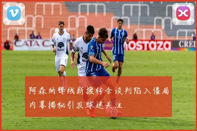 阿森纳锋线新援转会谈判陷入僵局内幕揭秘引发球迷关注