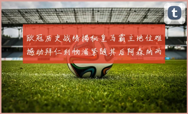 欧冠历史战绩揭秘皇马霸主地位难撼动拜仁利物浦紧随其后阿森纳两度闯入决赛