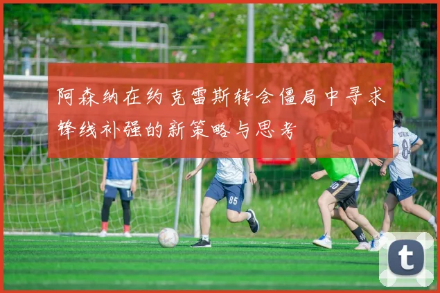 阿森纳在约克雷斯转会僵局中寻求锋线补强的新策略与思考