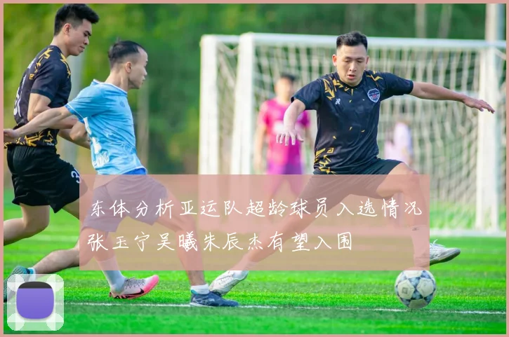 东体分析亚运队超龄球员入选情况张玉宁吴曦朱辰杰有望入围