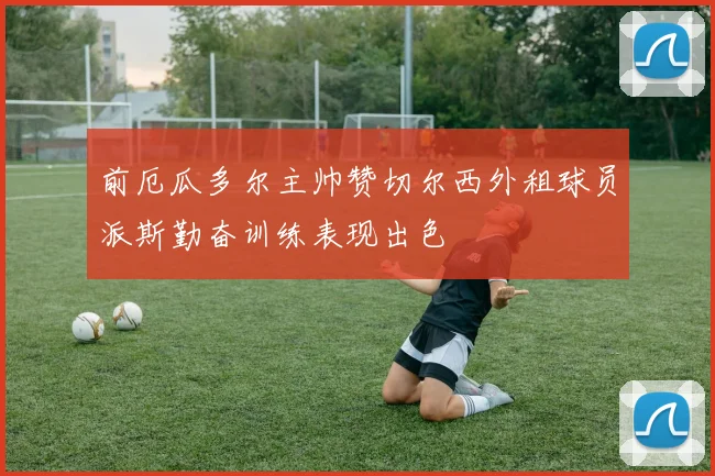 前厄瓜多尔主帅赞切尔西外租球员派斯勤奋训练表现出色