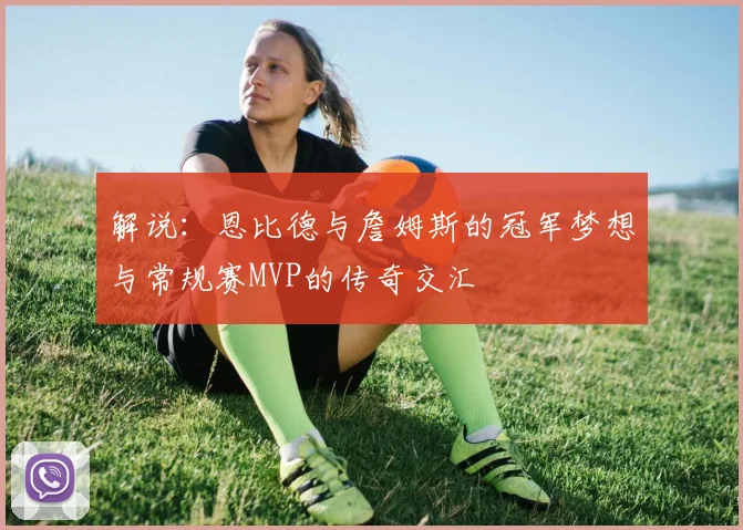 解说：恩比德与詹姆斯的冠军梦想与常规赛MVP的传奇交汇