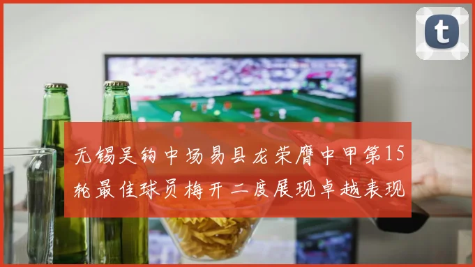 无锡吴钩中场易县龙荣膺中甲第15轮最佳球员梅开二度展现卓越表现