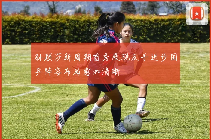 孙颖莎新周期首秀展现反手进步国乒阵容布局愈加清晰