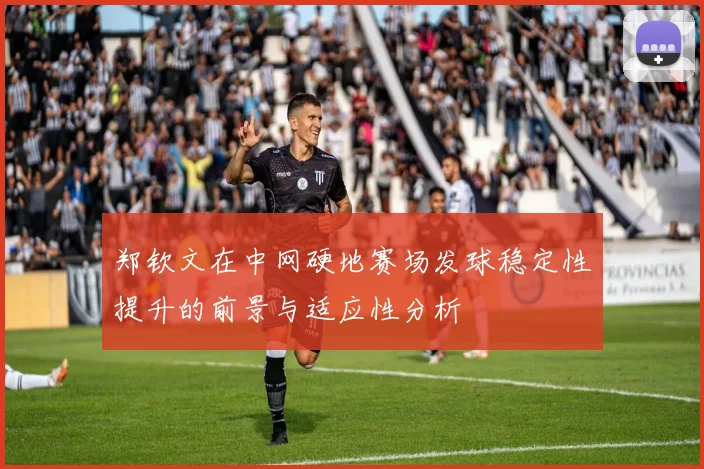 郑钦文在中网硬地赛场发球稳定性提升的前景与适应性分析