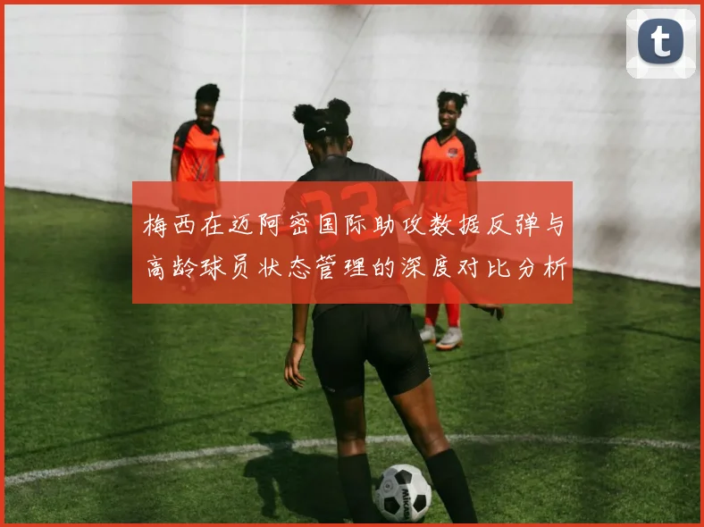 梅西在迈阿密国际助攻数据反弹与高龄球员状态管理的深度对比分析