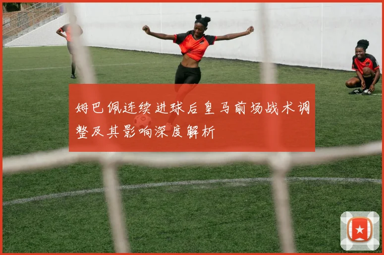 姆巴佩连续进球后皇马前场战术调整及其影响深度解析